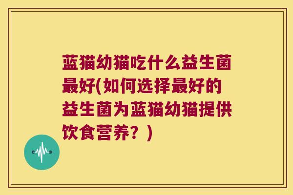 蓝猫幼猫吃什么益生菌最好(如何选择最好的益生菌为蓝猫幼猫提供饮食营养？)