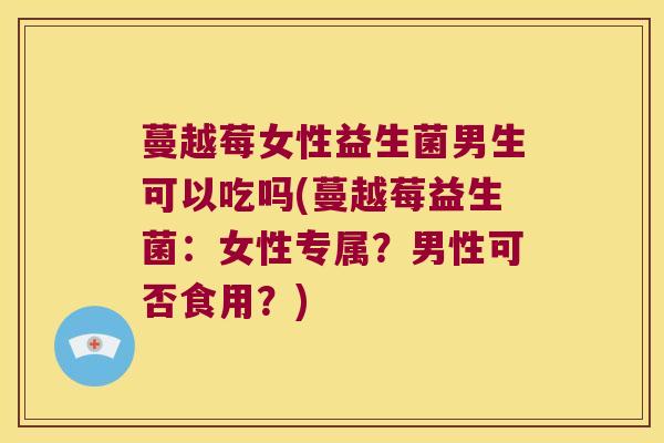蔓越莓女性益生菌男生可以吃吗(蔓越莓益生菌：女性专属？男性可否食用？)