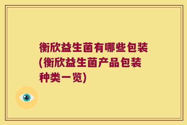 衡欣益生菌有哪些包装(衡欣益生菌产品包装种类一览)