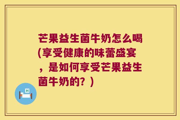 芒果益生菌牛奶怎么喝(享受健康的味蕾盛宴，是如何享受芒果益生菌牛奶的？)