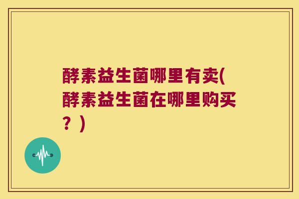 酵素益生菌哪里有卖(酵素益生菌在哪里购买？)
