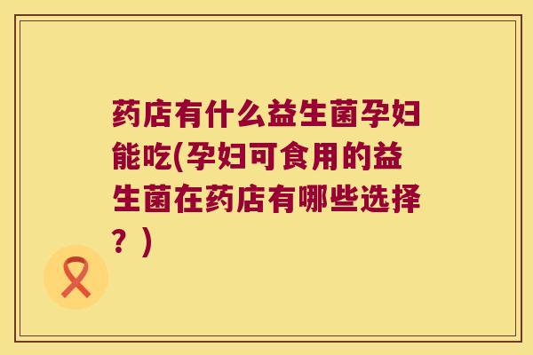 药店有什么益生菌孕妇能吃(孕妇可食用的益生菌在药店有哪些选择？)