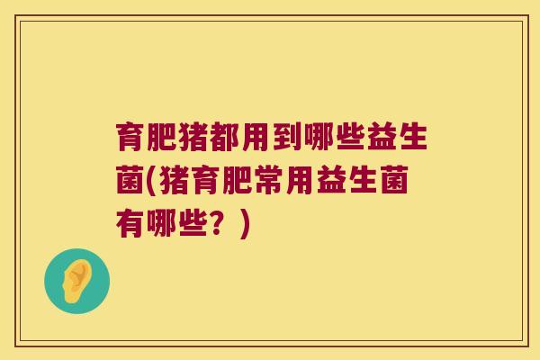 育肥猪都用到哪些益生菌(猪育肥常用益生菌有哪些？)