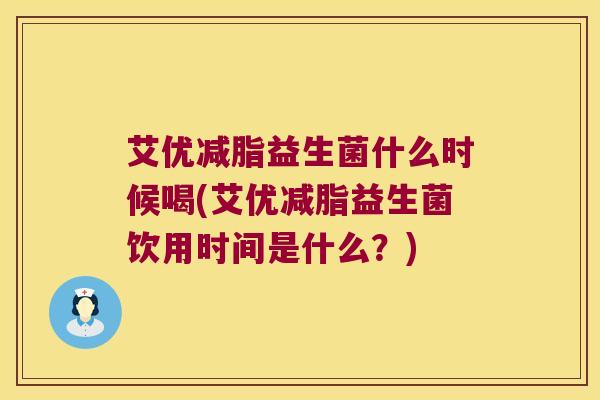 艾优减脂益生菌什么时候喝(艾优减脂益生菌饮用时间是什么？)