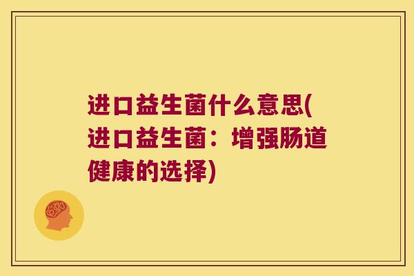 进口益生菌什么意思(进口益生菌:增强肠道健康的选择) 进口益生菌什么意思(进口益生菌:增强肠道健康的选择)