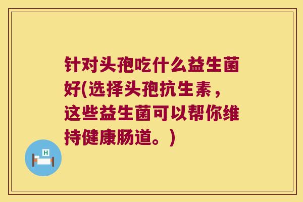针对头孢吃什么益生菌好(选择头孢抗生素,这些益生菌可以帮你维持健康肠道。) 针对头孢吃什么益生菌好(选择头孢抗生素,这些益生菌可以帮你维持健康肠道。)
