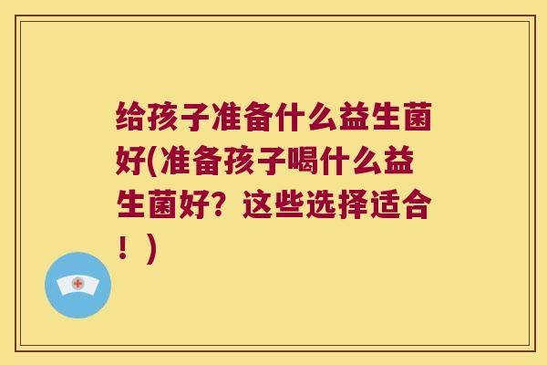 给孩子准备什么益生菌好(准备孩子喝什么益生菌好？这些选择适合！)