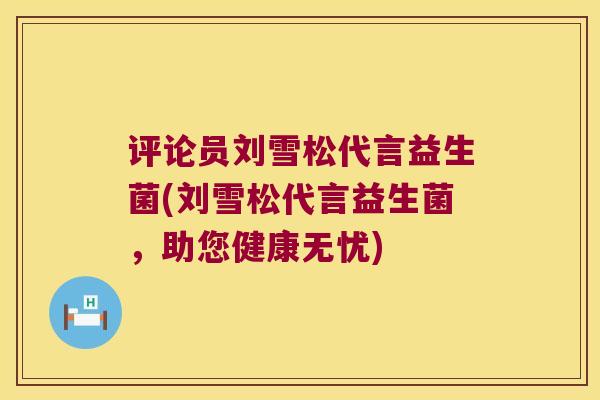 评论员刘雪松代言益生菌(刘雪松代言益生菌，助您健康无忧)