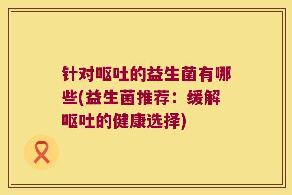 针对呕吐的益生菌有哪些(益生菌推荐：缓解呕吐的健康选择)