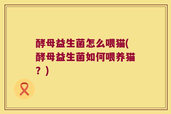 酵母益生菌怎么喂猫(酵母益生菌如何喂养猫？)