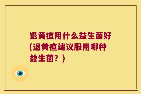 退黄疸用什么益生菌好(退黄疸建议服用哪种益生菌？)