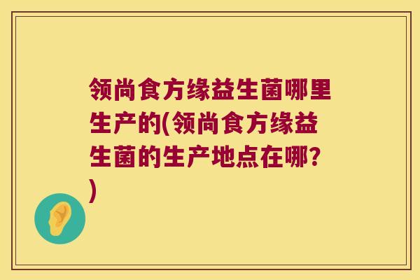 领尚食方缘益生菌哪里生产的(领尚食方缘益生菌的生产地点在哪？)