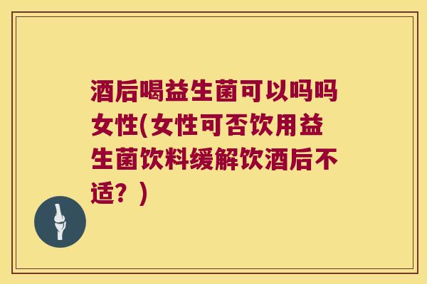 酒后喝益生菌可以吗吗女性(女性可否饮用益生菌饮料缓解饮酒后不适？)