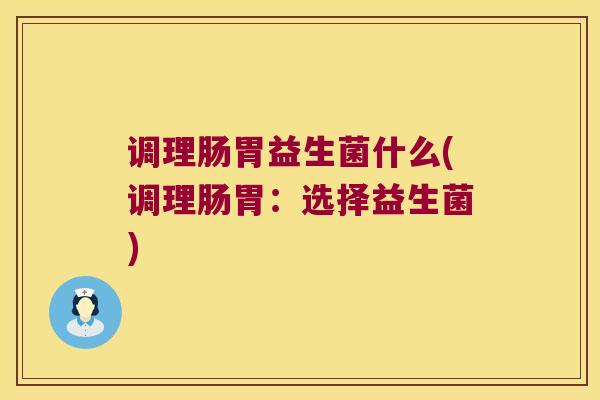 调理肠胃益生菌什么(调理肠胃：选择益生菌)