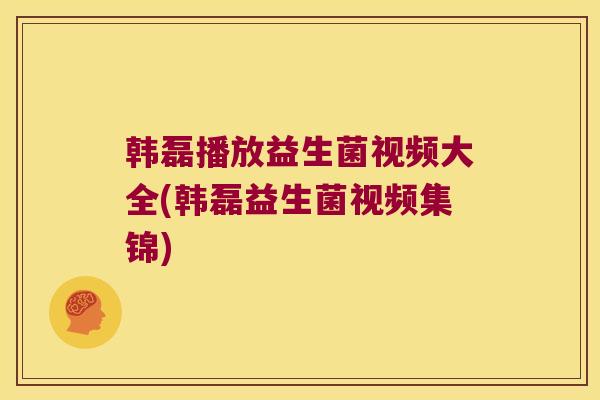 韩磊播放益生菌视频大全(韩磊益生菌视频集锦) 韩磊播放益生菌视频大全(韩磊益生菌视频集锦)
