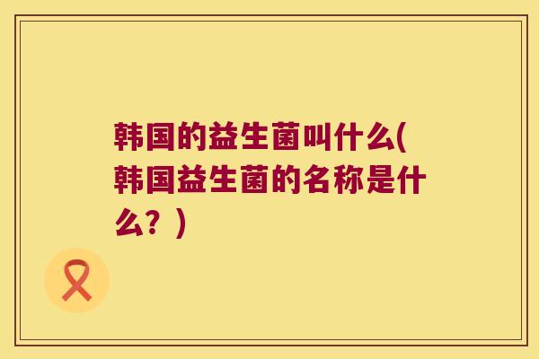 韩国的益生菌叫什么(韩国益生菌的名称是什么？)