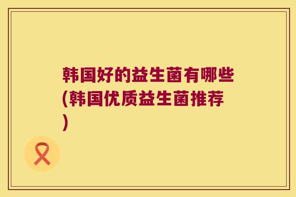 韩国好的益生菌有哪些(韩国优质益生菌推荐)
