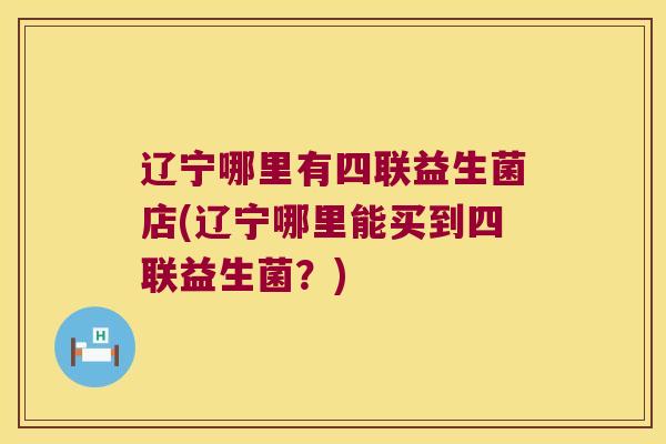 辽宁哪里有四联益生菌店(辽宁哪里能买到四联益生菌？)