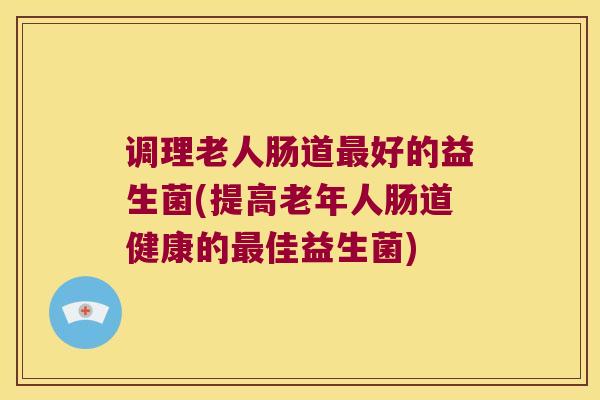 调理老人肠道最好的益生菌(提高老年人肠道健康的最佳益生菌)