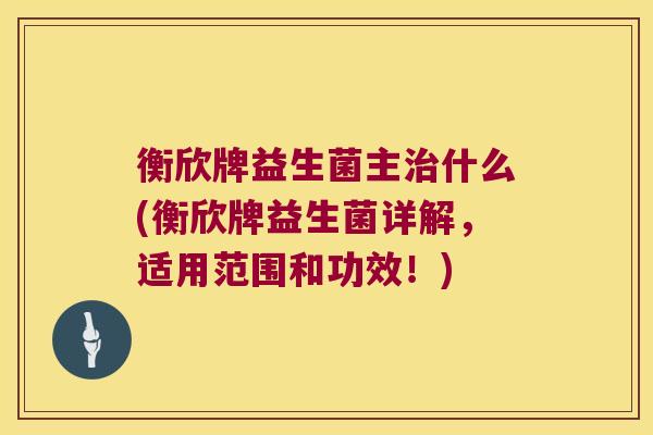 衡欣牌益生菌主治什么(衡欣牌益生菌详解，适用范围和功效！)