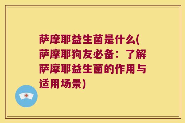 萨摩耶益生菌是什么(萨摩耶狗友必备：了解萨摩耶益生菌的作用与适用场景)