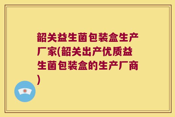 韶关益生菌包装盒生产厂家(韶关出产优质益生菌包装盒的生产厂商)