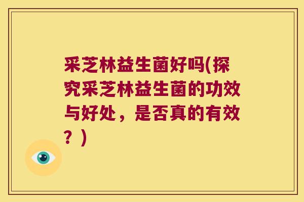 采芝林益生菌好吗(探究采芝林益生菌的功效与好处，是否真的有效？)