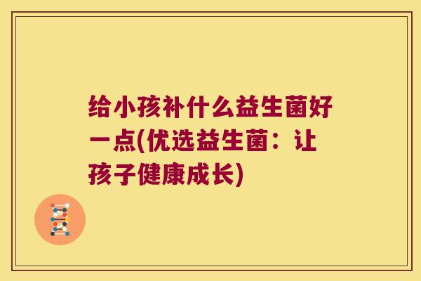 给小孩补什么益生菌好一点(优选益生菌:让孩子健康成长) 给小孩补什么益生菌好一点(优选益生菌:让孩子健康成长)