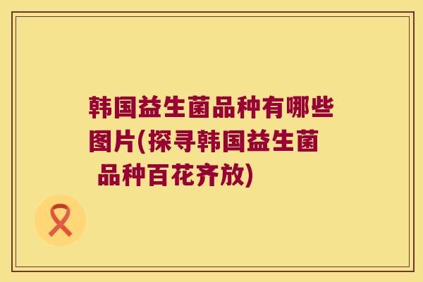 韩国益生菌品种有哪些图片(探寻韩国益生菌 品种百花齐放)