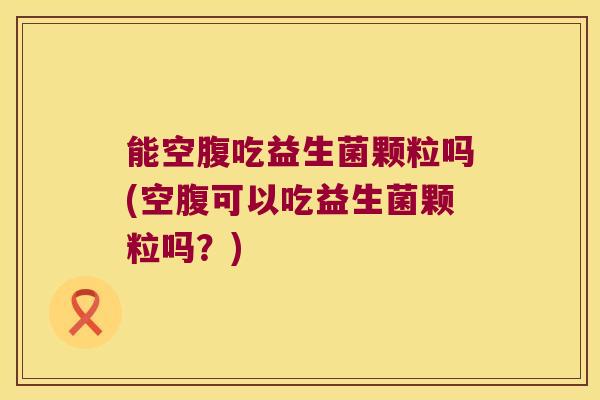 能空腹吃益生菌颗粒吗(空腹可以吃益生菌颗粒吗？)