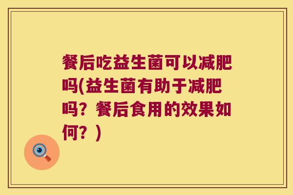 餐后吃益生菌可以吗(益生菌有助于吗？餐后食用的效果如何？)