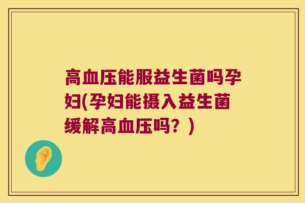 高血压能服益生菌吗孕妇(孕妇能摄入益生菌缓解高血压吗？)