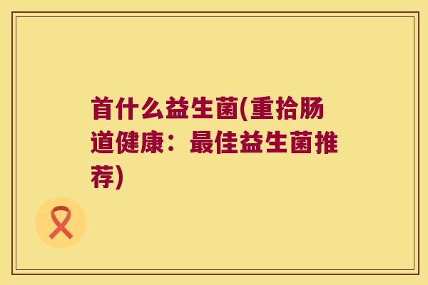 首什么益生菌(重拾肠道健康：最佳益生菌推荐)