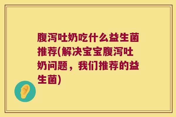 腹泻吐奶吃什么益生菌推荐(解决宝宝腹泻吐奶问题，我们推荐的益生菌)