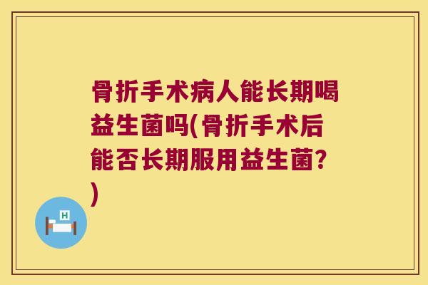 骨折手术病人能长期喝益生菌吗(骨折手术后能否长期服用益生菌？)