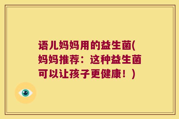 语儿妈妈用的益生菌(妈妈推荐:这种益生菌可以让孩子更健康!) 语儿妈妈用的益生菌(妈妈推荐:这种益生菌可以让孩子更健康!)