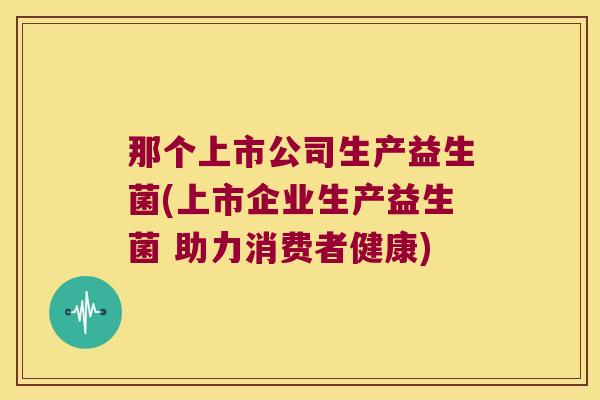 那个上市公司生产益生菌(上市企业生产益生菌 助力消费者健康)