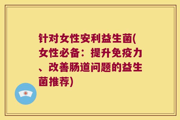 针对女性安利益生菌(女性必备：提升免疫力、改善肠道问题的益生菌推荐)
