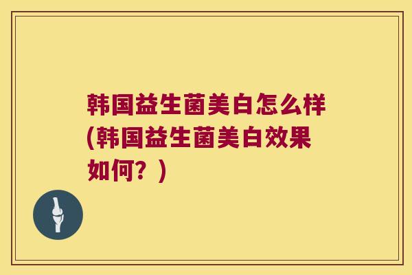 韩国益生菌美白怎么样(韩国益生菌美白效果如何？)