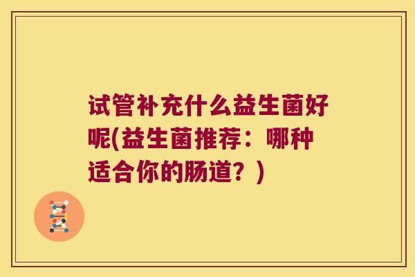 试管补充什么益生菌好呢(益生菌推荐:哪种适合你的肠道?) 试管补充什么益生菌好呢(益生菌推荐:哪种适合你的肠道?)