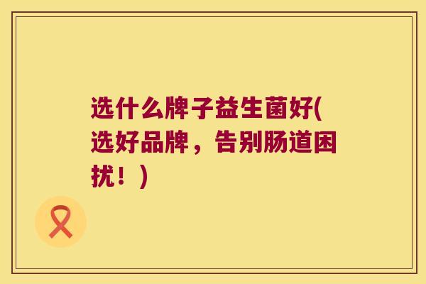 选什么牌子益生菌好(选好品牌，告别肠道困扰！)