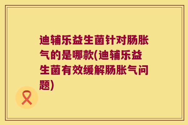 迪辅乐益生菌针对肠胀气的是哪款(迪辅乐益生菌有效缓解肠胀气问题)