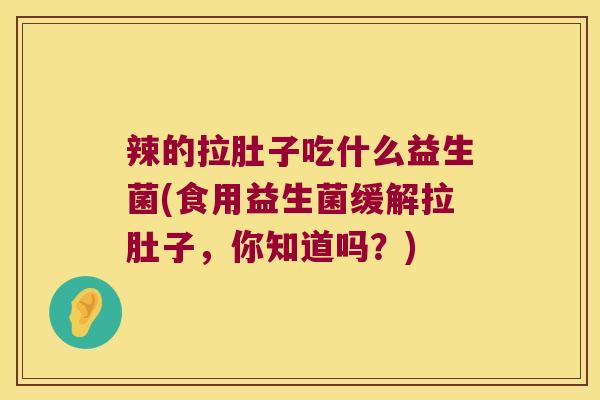 辣的拉肚子吃什么益生菌(食用益生菌缓解拉肚子，你知道吗？)