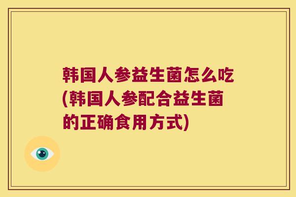 韩国人参益生菌怎么吃(韩国人参配合益生菌的正确食用方式)
