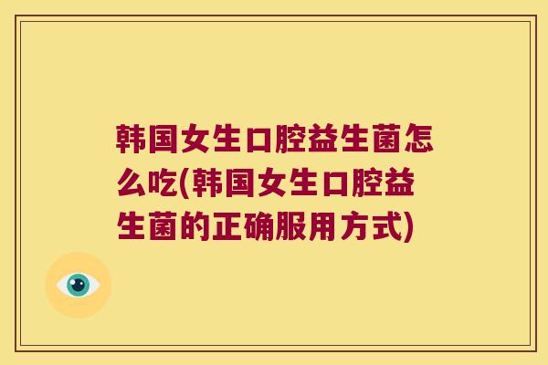 韩国女生口腔益生菌怎么吃(韩国女生口腔益生菌的正确服用方式)