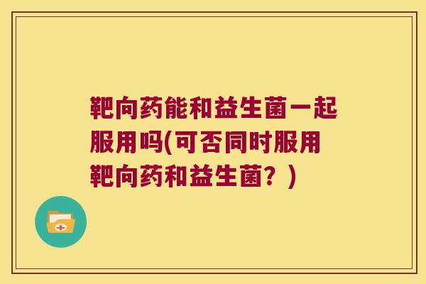 靶向药能和益生菌一起服用吗(可否同时服用靶向药和益生菌？)