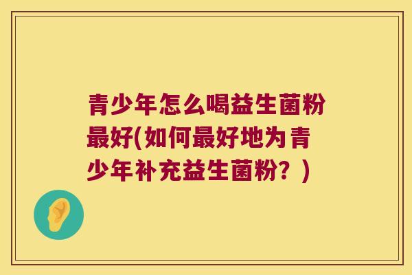 青少年怎么喝益生菌粉最好(如何最好地为青少年补充益生菌粉？)