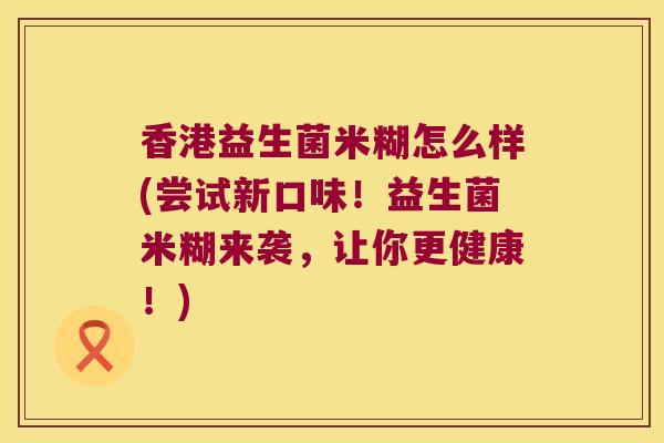香港益生菌米糊怎么样(尝试新口味！益生菌米糊来袭，让你更健康！)