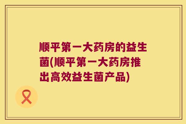 顺平第一大药房的益生菌(顺平第一大药房推出高效益生菌产品) 顺平第一大药房的益生菌(顺平第一大药房推出高效益生菌产品)