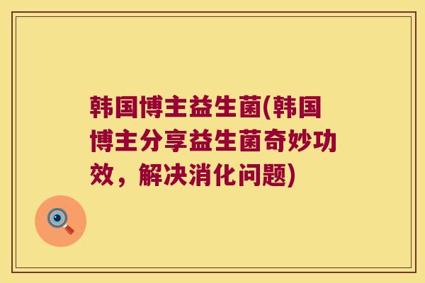 韩国博主益生菌(韩国博主分享益生菌奇妙功效，解决消化问题)
